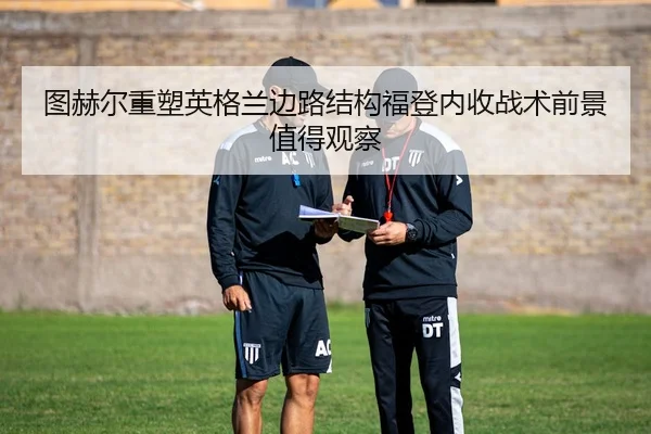 图赫尔重塑英格兰边路结构福登内收战术前景值得观察